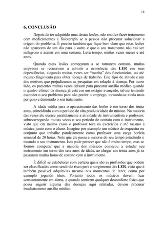 16
6. CONCLUSÃO
Depois de ter adquirido uma destas lesões, não resolve fazer tratamento
com medicamentos e fisioterapia se a pessoa não procurar solucionar a
origem do problema. É preciso também que fique bem claro que estas lesões
não aparecem de um dia para o outro e que o seu tratamento não vai ser
milagroso e acabar em uma semana. Leva tempo, muitas vezes meses e até
anos.
Quando estas lesões começaram a se tornarem comuns, muitas
empresas se recusavam a admitir a ocorrência das LER em suas
dependências, alegando muitas vezes ser “manha” dos funcionários, ou até
mesmo fingimento para obter licença de trabalho. Este tipo de atitude é um
dos motivos que prejudicaram as pesquisas em relação à doença. Por outro
lado, os pacientes muitas vezes deixam para procurar auxilio médico quando
o quadro clínico da doença já está em um estágio avançado, talvez tentando
esconder o seu problema para não perder o emprego, tornando-se ainda mais
perigoso e demorado o seu tratamento.
A idade média para o aparecimento das lesões é em torno dos trinta
anos, coincidindo com o período de alta produtividade do músico. Na maioria
das vezes ele exerce paralelamente a atividade de instrumentista e professor,
sobrecarregando muitas vezes o seu período de contato com o instrumento,
visto que em muitos casos o professor toca os exercícios e até mesmo a
música junto com o aluno. Imagine por exemplo um músico de orquestra ou
conjunto que trabalhe paralelamente como professor uma carga horária
semanal de 20 horas. Note que ele passa a maioria do seu tempo estudando e
tocando o seu instrumento. Isto pode parecer que não é muito tempo, mas se
formos computar que a maioria dos músicos começou a estudar seu
instrumento em torno dos sete anos de idade, ao chegar aos trinta anos já se
passaram muitas horas de contato com o instrumento.
É difícil se estabelecer com certeza quais são as profissões que podem
ser classificadas como sendo de risco para o surgimento das LER, visto que é
também possível adquiri-las mesmo nos momentos de lazer, como por
exemplo jogando tênis. Portanto todos os músicos devem ficar
constantemente em alerta, e quando sentirem qualquer desconforto físico que
possa sugerir alguma das doenças aqui relatadas, devem procurar
imediatamente auxílio médico.
 