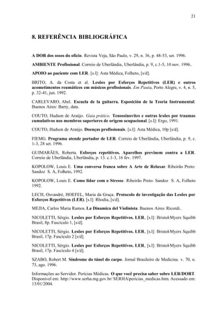 21
8. REFERÊNCIA BIBLIOGRÁFICA
A DOR dos ossos do ofício. Revista Veja, São Paulo, v. 29, n. 36, p. 48-53, set. 1996.
AMBIENTE Profissional. Correio de Uberlândia, Uberlândia, p. 9, c.1-5, 10 nov. 1996..
APOIO ao paciente com LER. [s.l]: Asta Médica, Folheto, [s/d].
BRITO, A. da Costa et al. Lesões por Esforços Repetitivos (LER) e outros
acometimentos reumáticos em músicos profissionais. Em Pauta, Porto Alegre, v. 4, n. 5,
p. 32-41, jun. 1992.
CARLEVARO, Abel. Escuela de la guitarra. Esposición de la Teoria Instrumental.
Buenos Aires: Barry, data.
COUTO, Hudson de Araújo. Guia prático. Tenossinovites e outras lesões por traumas
cumulativos nos membros superiores de origem ocupacional. [s.l]: Ergo, 1991.
COUTO, Hudson de Araújo. Doenças profissionais. [s.l]: Asta Médica, 10p [s/d].
FIEMG. Programa atende portador de LER. Correio de Uberlândia, Uberlândia, p. 9, c.
1-3, 28 set. 1996.
GUIMARÃES, Roberta. Esforços repetitivos. Aparelhos previnem contra a LER.
Correio de Uberlândia, Uberlândia, p. 13. c.1-3, 16 fev. 1997.
KOPOLOW, Louis E. Uma conversa franca sobre A Arte de Relaxar. Ribeirão Preto:
Sandoz S. A, Folheto, 1992.
KOPOLOW, Louis E. Como lidar com o Stresse. Ribeirão Preto: Sandoz S. A, Folheto
1992.
LECH, Osvandré, HOEFEL, Maria da Graça. Protocolo de investigação das Lesões por
Esforços Repetitivos (LER). [s.l]: Rhodia, [s/d].
MEJIA, Carlos Maria Ramos. La Dinamica del Violinista. Buenos Aires: Ricordi..
NICOLETTI, Sérgio. Lesões por Esforços Repetitivos. LER, [s.l]: Bristol-Myers Squibb
Brasil, 8p. Fascículo 1, [s/d].
NICOLETTI, Sérgio. Lesões por Esforços Repetitivos. LER, [s.l]: Bristol-Myers Squibb
Brasil, 17p. Fascículo 2 [s/d].
NICOLETTI, Sérgio. Lesões por Esforços Repetitivos. LER, [s.l]: Bristol-Myers Squibb
Brasil, 17p. Fascículo 4 [s/d].
SZABO, Robert M. Síndrome do túnel do carpo. Jornal Brasileiro de Medicina. v. 70, n.
73, ago. 1996.
Informações ao Servidor. Perícias Médicas. O que você precisa saber sobre LER/DORT.
Disponível em: http://www.serha.mg.gov.br/ SERHApericias_medicas.htm. Acessado em:
13/01/2004.
 