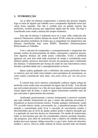 3
1. INTRODUÇÃO
Ao se falar em doenças ocupacionais, a maioria das pessoas imagina
logo se tratar de alguém que trabalhe com o computador digitando textos por
várias horas seguidas. Isto não é verdade pois na grande maioria das
profissões, existem pessoas que adquiriram algum tipo de lesão. Ela hoje é
considerada como sendo a doença dos tempos modernos.
Este tipo de doença é realmente nova ou é uma velha conhecida dos
músicos? Ramazzini, médico Italiano do século XVIII, relata da existência de
alguns pacientes portadores de lesões que se enquadram nos diagnósticos das
doenças classificadas hoje como DORT, Distúrbios Osteomusculares
Relacionados ao Trabalho.
Com o advento do computador, e consequentemente o surgimento dos
grandes centros de processamento de dados, começaram a aparecer pessoas
com algumas doenças até então pouco conhecidas. Como o problema
apareceu em uma área onde toda economia de tempo é considerada como
dinheiro ganho, tornou-se necessário investir em pesquisas para o tratamento
das doenças. O afastamento por licença de saúde de seus funcionários estava
fazendo a produtividade cair e conseqüentemente os lucros.
Quem acabou ganhando com o infortúnio das outras profissões foram
os músicos, pois até então eram tratados como portadores de reumatismo, ou
como muitos comentavam anos atrás: meu pulso abriu, por isto não posso
tocar.
É comum hoje ouvir músicos comentando conhecer algum colega de
profissão como sendo mais um portador de algum tipo de lesão. Uma dúvida
que está sempre presente é se o fato de tocar algum instrumento musical pode
causar algum tipo de lesão, é ainda se algum instrumento contribui mais do
que outro para o aparecimento das mesmas.
Analisando genericamente a técnica instrumental, é possível constatar
que todo trabalho instrumental em que a mente não participa ativamente é
prejudicial ao desenvolvimento técnico. Estudar qualquer instrumento vendo
TV, ouvindo música, lendo, conversando, etc., é prejudicial porque a falta de
atenção e concentração pode levar à execução de movimentos errados e
descontrolados que ao invés de ajudar, podem anular o objetivo desejado que
é a aquisição de uma boa técnica no instrumento. No estudo do instrumento,
todos os movimentos que não são considerados naturais, portanto forçados,
são perigosos, pois além de neutralizar todo o objetivo do trabalho técnico,
podem provocar cansaço, fadiga muscular e o que é pior: lesões de músculos,
tendões e nervos. Deve-se então ordenar de forma racional todo movimento
 