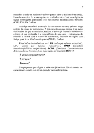 4
muscular, usando um mínimo de esforço para se obter o máximo de resultado.
Uma das maneiras de se conseguir este resultado é através de uma digitação
lógica e inteligente, eliminando-se os movimentos desnecessários e forçados
(CARLEVARO, DATA).
A fadiga muscular é a sensação de cansaço que se sente após um longo
período de estudo do instrumento. A dor que este cansaço produz é um aviso
da natureza de que os músculos, tendões e nervos já fizeram o máximo de
esforço. A dor produzida é a conseqüência de uma auto - intoxicação do
músculo e insistir com o estudo do instrumento, forçando um região com
fadiga, pode levar à lesões mais graves (MEJIA, DATA).
Estas lesões são conhecidas por LER (lesões por esforços repetitivos),
LTC (lesões por traumas cumulativos), DMO (distúrbios
musculoesqueléticos ocupacionais), DORT (Distúrbios Osteomusculares
Relacionados ao trabalho). Mas o que vem a ser realmente DORT?
É uma doença muito séria?
É perigosa?
Tem cura?
São perguntas que afligem a todos que já ouviram falar da doença ou
que estão em contato com algum portador desta enfermidade.
 