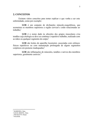 5
2. CONCEITOS
Existem vários conceitos para tentar explicar o que venha a ser esta
enfermidade, como por exemplo:
⇒ LER é um conjunto de disfunções músculo-esqueléticas, que
acometem os membros superiores e região cervical e estão relacionadas ao
trabalho;1
⇒ LER é o nome dado às afecções dos grupos musculares e/ou
tendões cuja etiologia se deve ao contínuo e repetitivo trabalho, realizado com
as mãos ou qualquer segmento do corpo;2
⇒ LER são lesões do aparelho locomotor, associadas com esforços
físicos repetitivos ou com manutenção prolongada de alguns segmentos
corpóreos em posturas inadequadas;3
⇒ LER são inflamações de músculos, tendões e nervos dos membros
superiores, geralmente curáveis.4
1
BARREIRA. Data.
2
LECH, HOEFEL. Data.
3
NICOLETTI, Sérgio.
4
FOLDER.
 