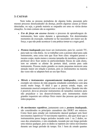 6
3. CAUSAS
Nem todas as pessoas portadoras de alguma lesão, passaram pelo
mesmo processo desencadeador da doença, porém algumas causas já foram
detectadas, ou seja, a grande maioria se enquadra em uma ou várias destas
situações. As mais comuns são as seguintes:
♦ Uso de força em excesso durante o processo de aprendizagem do
instrumento, bem como durante a apresentação. Em determinados
momentos da execução, realmente se faz necessário um maior uso de
força, o que não pode acontecer é esta prática tornar-se a regra geral.
♦ Postura inadequada para tocar um instrumento, para ler, assistir TV,
para tudo na vida diária. Ao se trabalhar com a postura ideal para cada
instrumento, uma coisa tem que ficar bem clara: ninguém possui o
mesmo corpo, muito menos o mesmo tamanho de membros, portanto o
professor deve ficar atento às particularidades físicas de cada aluno,
sem no entanto se afastar da postura ideal, correta para cada
instrumento. Pessoas muito grandes ou muito pequenas merecem uma
atenção maior em relação à postura, pois os instrumentos na maioria
das vezes não se adaptam bem ao seu tipo físico.
♦ Móveis e instrumentos ergonomicamente inadequados, como por
exemplo um músico de mão pequena estudando contrabaixo com uma
escala muito longa. O ideal é que a pessoa estude, toque, um
instrumento musical compatível com o seu tipo físico. Quando isto não
é possível, deve-se procurar instrumentos de tamanhos menores para
não prejudicar o seu desenvolvimento, pois instrumentos muito
grandes requerem um esforço físico maior das pessoas que possuem
mãos pequenas.
♦ Os movimentos repetitivos, juntamente com a postura inadequada,
são considerados os principais causadores das DORT em músicos.
Como fazer para estudar um instrumento musical qualquer sem fazer
movimentos repetitivos? O movimento repetitivo, não quer dizer que o
instrumentista passa longos períodos tocando com 1 ou 2 dedos, no
caso dos ornamentos, e sim estudando, tocando por um longo período
uma música qualquer, pois os dedos se repetem em vários movimentos
durante um longo período de tempo. Em 1 hora de estudo quantas
 