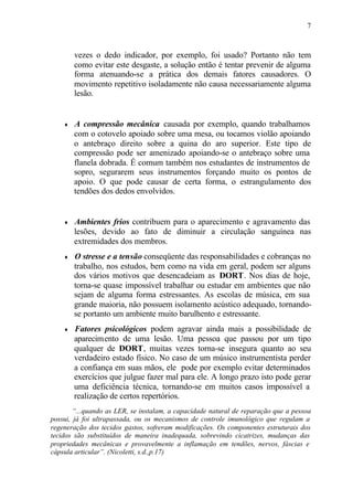 7
vezes o dedo indicador, por exemplo, foi usado? Portanto não tem
como evitar este desgaste, a solução então é tentar prevenir de alguma
forma atenuando-se a prática dos demais fatores causadores. O
movimento repetitivo isoladamente não causa necessariamente alguma
lesão.
♦ A compressão mecânica causada por exemplo, quando trabalhamos
com o cotovelo apoiado sobre uma mesa, ou tocamos violão apoiando
o antebraço direito sobre a quina do aro superior. Este tipo de
compressão pode ser amenizado apoiando-se o antebraço sobre uma
flanela dobrada. É comum também nos estudantes de instrumentos de
sopro, segurarem seus instrumentos forçando muito os pontos de
apoio. O que pode causar de certa forma, o estrangulamento dos
tendões dos dedos envolvidos.
♦ Ambientes frios contribuem para o aparecimento e agravamento das
lesões, devido ao fato de diminuir a circulação sanguínea nas
extremidades dos membros.
♦ O stresse e a tensão conseqüente das responsabilidades e cobranças no
trabalho, nos estudos, bem como na vida em geral, podem ser alguns
dos vários motivos que desencadeiam as DORT. Nos dias de hoje,
torna-se quase impossível trabalhar ou estudar em ambientes que não
sejam de alguma forma estressantes. As escolas de música, em sua
grande maioria, não possuem isolamento acústico adequado, tornando-
se portanto um ambiente muito barulhento e estressante.
♦ Fatores psicológicos podem agravar ainda mais a possibilidade de
aparecimento de uma lesão. Uma pessoa que passou por um tipo
qualquer de DORT, muitas vezes torna-se insegura quanto ao seu
verdadeiro estado físico. No caso de um músico instrumentista perder
a confiança em suas mãos, ele pode por exemplo evitar determinados
exercícios que julgue fazer mal para ele. A longo prazo isto pode gerar
uma deficiência técnica, tornando-se em muitos casos impossível a
realização de certos repertórios.
“...quando as LER, se instalam, a capacidade natural de reparação que a pessoa
possui, já foi ultrapassada, ou os mecanismos de controle imunológico que regulam a
regeneração dos tecidos gastos, sofreram modificações. Os componentes estruturais dos
tecidos são substituídos de maneira inadequada, sobrevindo cicatrizes, mudanças das
propriedades mecânicas e provavelmente a inflamação em tendões, nervos, fáscias e
cápsula articular”. (Nicoletti, s.d.,p.17)
 