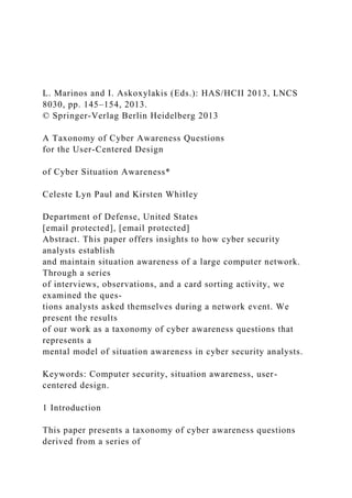 L. Marinos and I. Askoxylakis (Eds.): HAS/HCII 2013, LNCS
8030, pp. 145–154, 2013.
© Springer-Verlag Berlin Heidelberg 2013
A Taxonomy of Cyber Awareness Questions
for the User-Centered Design
of Cyber Situation Awareness*
Celeste Lyn Paul and Kirsten Whitley
Department of Defense, United States
[email protected], [email protected]
Abstract. This paper offers insights to how cyber security
analysts establish
and maintain situation awareness of a large computer network.
Through a series
of interviews, observations, and a card sorting activity, we
examined the ques-
tions analysts asked themselves during a network event. We
present the results
of our work as a taxonomy of cyber awareness questions that
represents a
mental model of situation awareness in cyber security analysts.
Keywords: Computer security, situation awareness, user-
centered design.
1 Introduction
This paper presents a taxonomy of cyber awareness questions
derived from a series of
 