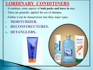 3.ORDINARY CONDITINERS
➢ It combines some aspects of both packs and leave in ones.
➢ These are generally applied the use of shampoo.
➢ Further it can be characterized into three major types.
i. MOISTURIZER.
ii. RECONSTRUCTURES.
iii. DETANGLERS.
 