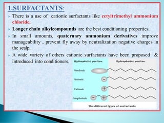 1.SURFACTANTS:
➢ There is a use of cationic surfactants like cetyltrimethyl ammonium
chloride.
➢ Longer chain alkylcompounds are the best conditioning properties.
➢ In small amounts, quaternary ammonium derivatives improve
manageability , prevent fly away by neutralization negative charges in
the scalp.
➢ A wide variety of others cationic surfactants have been proposed &
introduced into conditioners.
 