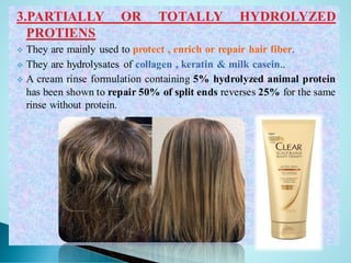 3.PARTIALLY OR TOTALLY HYDROLYZED
PROTIENS
❖ They are mainly used to protect , enrich or repair hair fiber.
❖ They are hydrolysates of collagen , keratin & milk casein..
❖ A cream rinse formulation containing 5% hydrolyzed animal protein
has been shown to repair 50% of split ends reverses 25% for the same
rinse without protein.
 