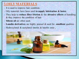 3.OILY MATERIALS
➢ It is used to improve hair condition.
➢ Oily materials have been used to supply lubrication & luster.
➢ They help to reduce fiber friction & the abrasive effects of handling
& they improve the condition of hair.
➢ Silicon oil are often used.
➢ Lanolin derivatives are highly praised & used for emollient qualities .
➢ Hydroxylated & acetylated lanolin & lanolin ester ,
 