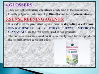 4.GLOSSERS :
➢ They are light reflecting chemicals which bind to the hair surface.
➢ Usually polymers , silicones .Eg; Dimethicone (or) Cyclomethicone.
5.SUNSCREENINGAGENTS:
❖ It is added for the protection against proteins degrading & color loss.
❖ BENZOPHENONE -4 - ETHYL HEXYL METHOXY-
CINNAMATE are the two agents used in hair products.
❖ The common sunscreen used on skin are rarely used for hair products
due to their texture & weight effect.
 