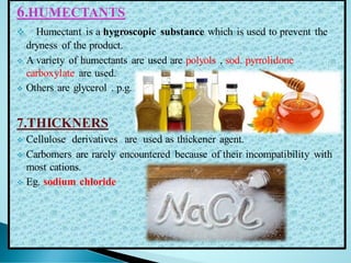 6.HUMECTANTS
❖ Humectant is a hygroscopic substance which is used to prevent the
dryness of the product.
❖ A variety of humectants are used are polyols , sod. pyrrolidone
carboxylate are used.
❖ Others are glycerol . p.g.
7.THICKNERS
❖ Cellulose derivatives are used as thickener agent.
❖ Carbomers are rarely encountered because of their incompatibility with
most cations.
❖ Eg. sodium chloride
 