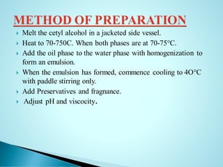  Melt the cetyl alcohol in a jacketed side vessel.
 Heat to 70-750C. When both phases are at 70-75°C.
 Add the oil phase to the water phase with homogenization to
form an emulsion.
 When the emulsion has formed, commence cooling to 4O°C
with paddle stirring only.
 Add Preservatives and fragnance.
 Adjust pH and viscocity.
 