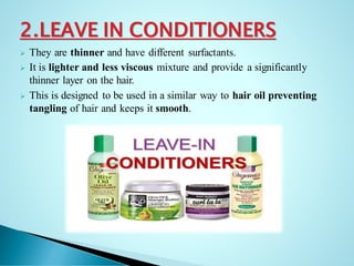 2.LEAVE IN CONDITIONERS
➢ They are thinner and have different surfactants.
➢ It is lighter and less viscous mixture and provide a significantly
thinner layer on the hair.
➢ This is designed to be used in a similar way to hair oil preventing
tangling of hair and keeps it smooth.
 