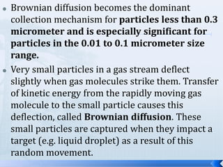 



Brownian diffusion becomes the dominant
collection mechanism for particles less than 0.3
micrometer and is especially significant for
particles in the 0.01 to 0.1 micrometer size
range.
Very small particles in a gas stream deflect
slightly when gas molecules strike them. Transfer
of kinetic energy from the rapidly moving gas
molecule to the small particle causes this
deflection, called Brownian diffusion. These
small particles are captured when they impact a
target (e.g. liquid droplet) as a result of this
random movement.

 