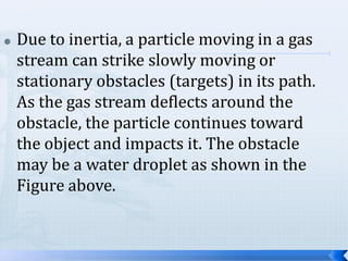 

Due to inertia, a particle moving in a gas
stream can strike slowly moving or
stationary obstacles (targets) in its path.
As the gas stream deflects around the
obstacle, the particle continues toward
the object and impacts it. The obstacle
may be a water droplet as shown in the
Figure above.

 