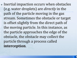 

Inertial impaction occurs when obstacles
(e.g. water droplets) are directly in the
path of the particle moving in the gas
stream. Sometimes the obstacle or target
is offset slightly from the direct path of
the moving particle. In this instance, as
the particle approaches the edge of the
obstacle, the obstacle may collect the
particle through a process called
interception.

 