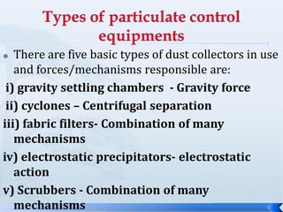 There are five basic types of dust collectors in use
and forces/mechanisms responsible are:
i) gravity settling chambers - Gravity force
ii) cyclones – Centrifugal separation
iii) fabric filters- Combination of many
mechanisms
iv) electrostatic precipitators- electrostatic
action
v) Scrubbers - Combination of many
mechanisms



 