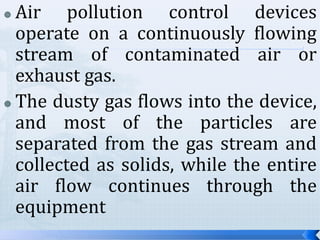 Air pollution control devices
operate on a continuously flowing
stream of contaminated air or
exhaust gas.
 The dusty gas flows into the device,
and most of the particles are
separated from the gas stream and
collected as solids, while the entire
air flow continues through the
equipment


 