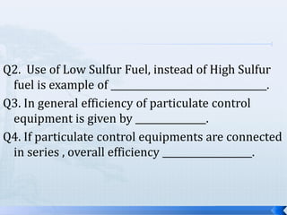 Q2. Use of Low Sulfur Fuel, instead of High Sulfur
fuel is example of _________________________________.
Q3. In general efficiency of particulate control
equipment is given by _______________.
Q4. If particulate control equipments are connected
in series , overall efficiency ___________________.

 