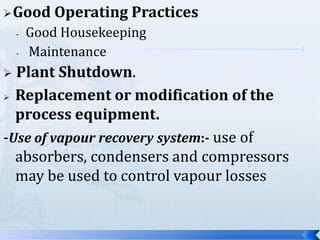  Good
-

Operating Practices

Good Housekeeping
Maintenance

Plant Shutdown.
 Replacement or modification of the
process equipment.
-Use of vapour recovery system:- use of
absorbers, condensers and compressors
may be used to control vapour losses


 