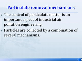 



The control of particulate matter is an
important aspect of industrial air
pollution engineering.
Particles are collected by a combination of
several mechanisms.

 