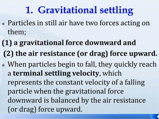 Particles in still air have two forces acting on
them;
(1) a gravitational force downward and
(2) the air resistance (or drag) force upward.
 When particles begin to fall, they quickly reach
a terminal settling velocity, which
represents the constant velocity of a falling
particle when the gravitational force
downward is balanced by the air resistance
(or drag) force upward.


 