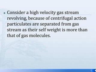 

Consider a high velocity gas stream
revolving, because of centrifugal action
particulates are separated from gas
stream as their self weight is more than
that of gas molecules.

 