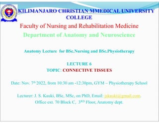 KILIMANJARO CHRISTIAN MMEDICAL UNIVERSITY
COLLEGE
Faculty of Nursing and Rehabilitation Medicine
Department of Anatomy and Neuroscience
Anatomy Lecture for BSc.Nursing and BSc.Physiotherapy
LECTURE 6
TOPIC: CONNECTIVE TISSUES
Date: Nov. 7th 2022, from 10:30 am -12:30pm, GYM – Physiotherapy School
Lecturer: J. S. Kauki, BSc, MSc, on PhD, Email: jskauki@gmail.com.
Office ext. 70 Block C, 3RD Floor, Anatomy dept.
 