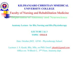 KILIMANJARO CHRISTIAN MMEDICAL
UNIVERSITY COLLEGE
Faculty of Nursing and Rehabilitation Medicine
Department of Anatomy and Neuroscience
Anatomy Lecture for BSc.Nursing and BSc.Physiotherapy
LECTURE 2 & 3
TOPIC: CELLS
Date: October,2022. GYM – Physiotherapy School
Lecturer: J. S. Kauki, BSc, MSc, on PhD, Email: jskauki@gmail.com.
Office ext. 70 Block C, 3RD Floor, Anatomy dept.
 