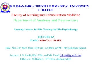 KILIMANJARO CHRISTIAN MMEDICAL UNIVERSITY
COLLEGE
Faculty of Nursing and Rehabilitation Medicine
Department of Anatomy and Neuroscience
Anatomy Lecture for BSc.Nursing and BSc.Physiotherapy
LECTURE 8,9
TOPIC: NERVOUS TISSUE
Date: Nov. 21st 2022, from 10:30 am -12:30pm, GYM – Physiotherapy School
Lecturer: J. S. Kauki, BSc, MSc, on PhD, Email: jskauki@gmail.com.
Office ext. 70 Block C, 3RD Floor, Anatomy dept.
 