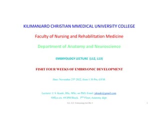 KILIMANJARO CHRISTIAN MMEDICAL UNIVERSITY COLLEGE
Faculty of Nursing and Rehabilitation Medicine
Department of Anatomy and Neuroscience
EMBRYOLOGY LECTURE (L12, L13)
FISRT FOUR WEEKS OF EMBRYONIC DEVELOPMENT
Date: November 25th 2022, from 1:30 Pm, GYM.
Lecturer: J. S. Kauki, BSc, MSc, on PhD, Email: jskauki@gmail.com.
Office ext. 69 IPH Block, 3RD Floor, Anatomy dept.
S12. S13. Embryology lect.BSc.1 1
 