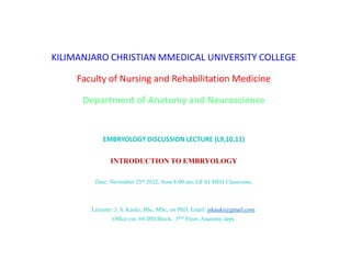 KILIMANJARO CHRISTIAN MMEDICAL UNIVERSITY COLLEGE
Faculty of Nursing and Rehabilitation Medicine
Department of Anatomy and Neuroscience
EMBRYOLOGY DISCUSSION LECTURE (L9,10,11)
INTRODUCTION TO EMBRYOLOGY
Date: November 25th 2022, from 8:00 am, GF 01 MD1 Classroom.
Lecturer: J. S. Kauki, BSc, MSc, on PhD, Email: jskauki@gmail.com.
Office ext. 69 IPH Block, 3RD Floor, Anatomy dept.
 