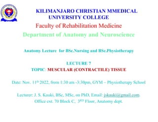 KILIMANJARO CHRISTIAN MMEDICAL
UNIVERSITY COLLEGE
Faculty of Rehabilitation Medicine
Department of Anatomy and Neuroscience
Anatomy Lecture for BSc.Nursing and BSc.Physiotherapy
LECTURE 7
TOPIC: MUSCULAR (CONTRACTILE) TISSUE
Date: Nov. 11th 2022, from 1:30 am -3:30pm, GYM – Physiotherapy School
Lecturer: J. S. Kauki, BSc, MSc, on PhD, Email: jskauki@gmail.com.
Office ext. 70 Block C, 3RD Floor, Anatomy dept.
 