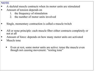 NOTE
 A skeletal muscle contracts when its motor units are stimulated
 Amount of tension depends on
1. the frequency of stimulation
2. the number of motor units involved
 Single, momentary contraction is called a muscle twitch
 All or none principle: each muscle fiber either contracts completely or
not at all
 Amount of force: depends on how many motor units are activated
 Muscle tone
 Even at rest, some motor units are active: tense the muscle even
though not causing movement: “resting tone”
 