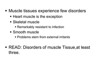  Muscle tissues experience few disorders
 Heart muscle is the exception
 Skeletal muscle
 Remarkably resistant to infection
 Smooth muscle
 Problems stem from external irritants
 READ: Disorders of muscle Tissue,at least
three.
 