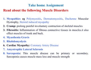 Take home Assignment
Read about the following Muscle Disorders
1. Myopathies eg Polymyositis, Dermatomyositis, Duchenne Muscular
Dystrophy, Steroid induced myopathy
2. Cramp: prolong painful involuntary contraction of skeletal muscles
3. Fibrositis: Inflammation of fibrous connective tissues in muscles.it also
effect muscles of trunk and back.
4. Myasthenia Gravis
5. Rhabdomyolysis
6. Cardiac Myopathy: Coronary Artery Disease
7. Amyotrophic Lateral Sclerosis
8. Sarcopenia: This muscle disease can be primary or secondary.
Sarcopenia causes muscle mass loss and muscle strength
 