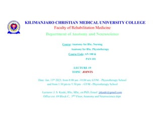 KILIMANJARO CHRISTIAN MEDICAL UNIVERSITY COLLEGE
Faculty of Rehabilitation Medicine
Department of Anatomy and Neuroscience
Course: Anatomy for BSc. Nursing
Anatomy for BSc. Physiotherapy
Course Code: AN 100 &
PAN 101
LECTURE 19
TOPIC: JOINTS
Date: Jan. 13th 2023, from 8:00 am -10:00 am, GYM – Physiotherapy School
and from 1:30 pm to 5:30 pm – GYM - Physiotherapy School
Lecturer: J. S. Kauki, BSc, MSc, on PhD, Email: jskauki@gmail.com.
Office ext. 69 Block C, 3RD Floor, Anatomy and Neuroscience dept.
 