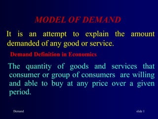 Demand slide 1
MODEL OF DEMAND
It is an attempt to explain the amount
demanded of any good or service.
Demand Definition in Economics
The quantity of goods and services that
consumer or group of consumers are willing
and able to buy at any price over a given
period.
 