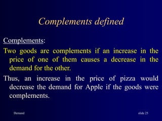 Demand slide 25
Complements defined
Complements:
Two goods are complements if an increase in the
price of one of them causes a decrease in the
demand for the other.
Thus, an increase in the price of pizza would
decrease the demand for Apple if the goods were
complements.
 