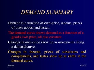 Demand slide 30
DEMAND SUMMARY
Demand is a function of own-price, income, prices
of other goods, and tastes.
The demand curve shows demand as a function of a
good's own price, all else constant.
Changes in own-price show up as movements along
a demand curve.
Changes in income, prices of substitutes and
complements, and tastes show up as shifts in the
demand curve.
 