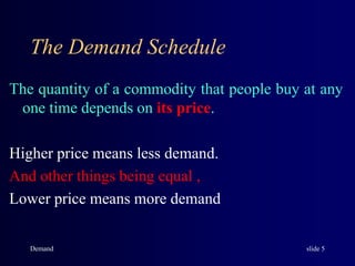 The Demand Schedule
The quantity of a commodity that people buy at any
one time depends on its price.
Higher price means less demand.
And other things being equal ,
Lower price means more demand
Demand slide 5
 