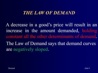Demand slide 8
THE LAW OF DEMAND
A decrease in a good’s price will result in an
increase in the amount demanded, holding
constant all the other determinants of demand.
The Law of Demand says that demand curves
are negatively sloped.
 