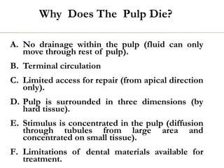 Why Does The Pulp Die?
A. No drainage within the pulp (fluid can only
move through rest of pulp).
B. Terminal circulation
C. Limited access for repair (from apical direction
only).
D. Pulp is surrounded in three dimensions (by
hard tissue).
E. Stimulus is concentrated in the pulp (diffusion
through tubules from large area and
concentrated on small tissue).
F. Limitations of dental materials available for
treatment.
 