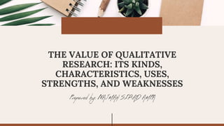 Prepared by: NAJMAH SIRAD AMPA
THE VALUE OF QUALITATIVE
RESEARCH: ITS KINDS,
CHARACTERISTICS, USES,
STRENGTHS, AND WEAKNESSES
 