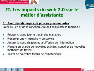 II. Les impacts du web 2.0 sur le
métier d’assistante
B. Avec des Managers de plus en plus nomades
Créer du lien et de la cohésion, elle doit réinventer la fonction :
Relayer chaque jour le travail des managers
Préserver une « mémoire » du service
Assurer la centralisation et la diffusion de l’information
Prendre en charge de nouvelles activités, suggérer de nouvelles
méthodes de travail
Tester de nouvelles façons de communiquer
 
