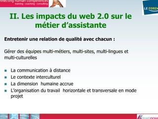 II. Les impacts du web 2.0 sur le
métier d’assistante
Entretenir une relation de qualité avec chacun :
Gérer des équipes multi-métiers, multi-sites, multi-lingues et
multi-culturelles
La communication à distance
Le contexte interculturel
La dimension humaine accrue
L’organisation du travail horizontale et transversale en mode
projet
 
