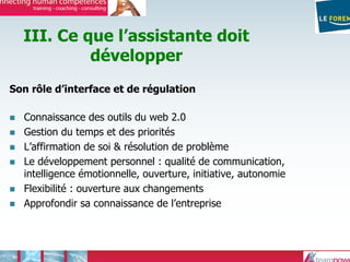 III. Ce que l’assistante doit
développer
Son rôle d’interface et de régulation
Connaissance des outils du web 2.0
Gestion du temps et des priorités
L’affirmation de soi & résolution de problème
Le développement personnel : qualité de communication,
intelligence émotionnelle, ouverture, initiative, autonomie
Flexibilité : ouverture aux changements
Approfondir sa connaissance de l’entreprise
 