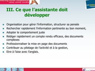 III. Ce que l’assistante doit
développer
Organisation pour gérer l’information, structurer sa pensée
Rechercher rapidement l’information pertinente au bon moment,
Adopter le comportement juste
Rédiger rapidement un compte rendu efficace, des documents
complexes
Professionnaliser la mise en page des documents
Contribuer au pilotage de l’activité et à la gestion,
Etre à l’aise avec l’anglais.
 