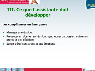 III. Ce que l’assistante doit
développer
Les compétences en émergence
Manager une équipe
Présenter un dossier en réunion, synthétiser un dossier, suivre un
projet et des décisions
Savoir gérer son stress et ses émotions
 