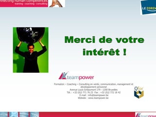 Formation – Coaching – Consulting en vente, communication, management et
développement personnel
Avenue Louis Gribaumont 179 - 1200 Bruxelles
Tél. : +32 (0)2 771 76 23 Fax : +32 (0)2 772 18 42
E-mail : info@teampower.be
Website : www.teampower.be/
 