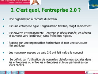 I. C’est quoi, l’entreprise 2.0 ?
Une organisation à l’écoute du terrain
Est une entreprise agile : organisation flexible, réagit rapidement
Est ouverte et transparente : entreprise décloisonnée, en réseau
et ouverte vers l’extérieur, sans frontières rigides.
Repose sur une organisation horizontale et non une structure
hiérarchique
Les nouveaux usages du web 2.0 ont fait naître le concept
Se définit par l’utilisation de nouvelles plateformes sociales dans
les entreprises ou entre les entreprises et leurs partenaires ou
leurs clients
 